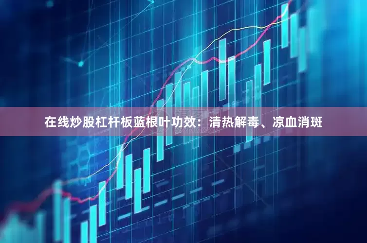 在线炒股杠杆板蓝根叶功效：清热解毒、凉血消斑