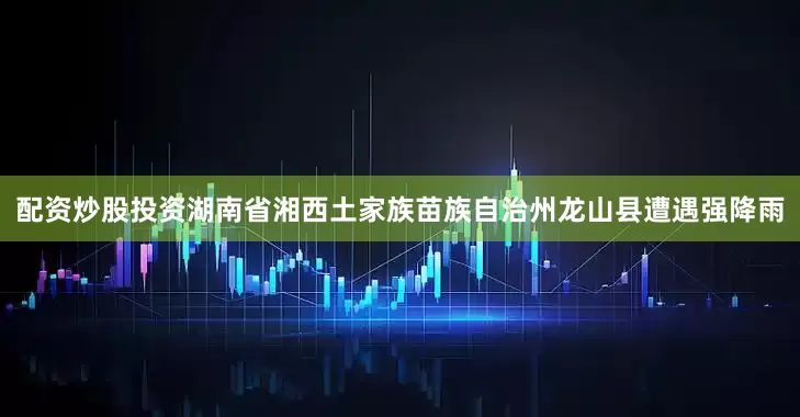 配资炒股投资湖南省湘西土家族苗族自治州龙山县遭遇强降雨