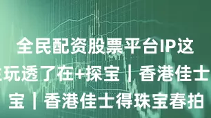 全民配资股票平台IP这招被周大生玩透了在+探宝｜香港佳士得珠宝春拍