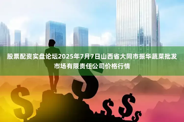 股票配资实盘论坛2025年7月7日山西省大同市振华蔬菜批发市场有限责任公司价格行情