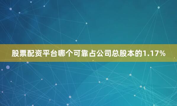 股票配资平台哪个可靠占公司总股本的1.17%