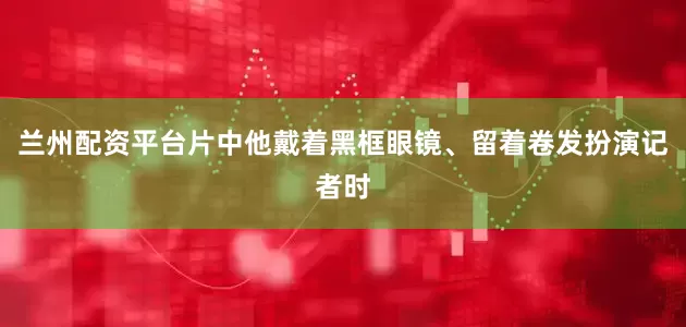 兰州配资平台片中他戴着黑框眼镜、留着卷发扮演记者时