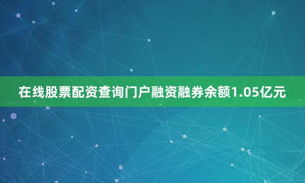 在线股票配资查询门户融资融券余额1.05亿元
