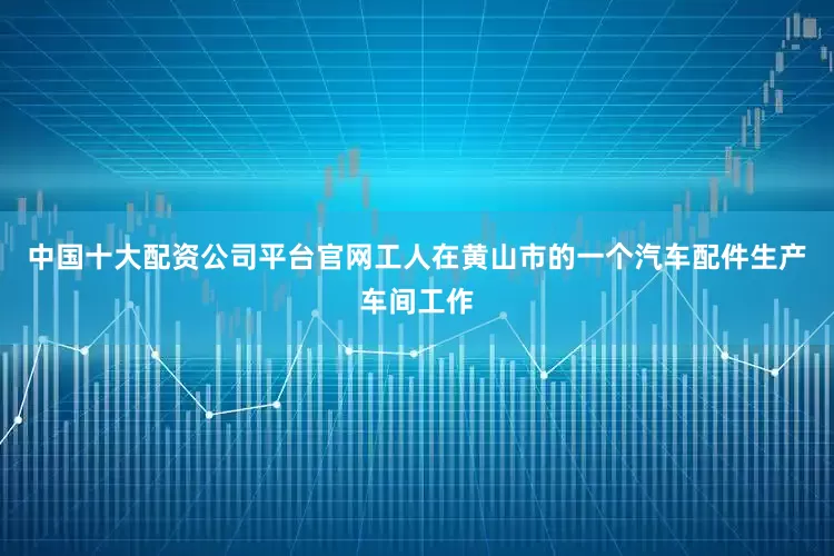 中国十大配资公司平台官网工人在黄山市的一个汽车配件生产车间工作