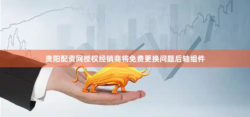 贵阳配资网授权经销商将免费更换问题后轴组件
