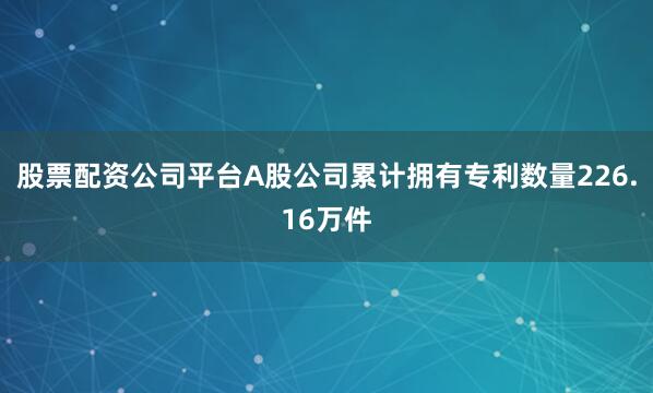 股票配资公司平台A股公司累计拥有专利数量226.16万件