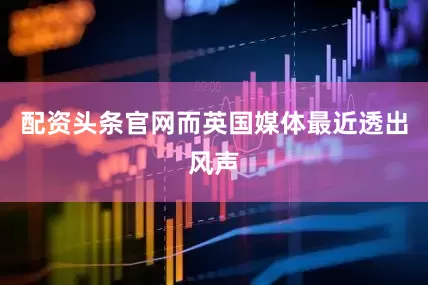 配资头条官网而英国媒体最近透出风声