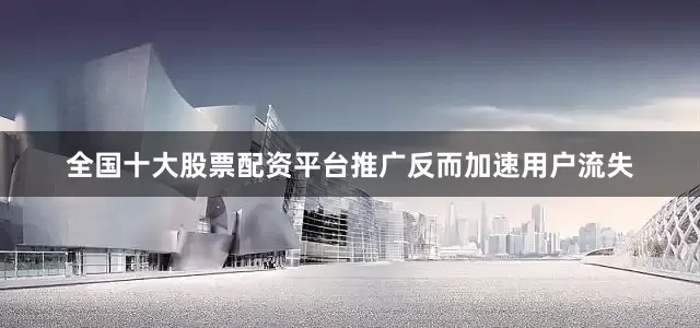 全国十大股票配资平台推广反而加速用户流失