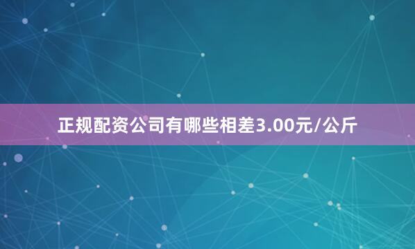 正规配资公司有哪些相差3.00元/公斤