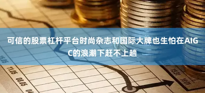 可信的股票杠杆平台时尚杂志和国际大牌也生怕在AIGC的浪潮下赶不上趟