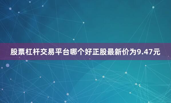 股票杠杆交易平台哪个好正股最新价为9.47元