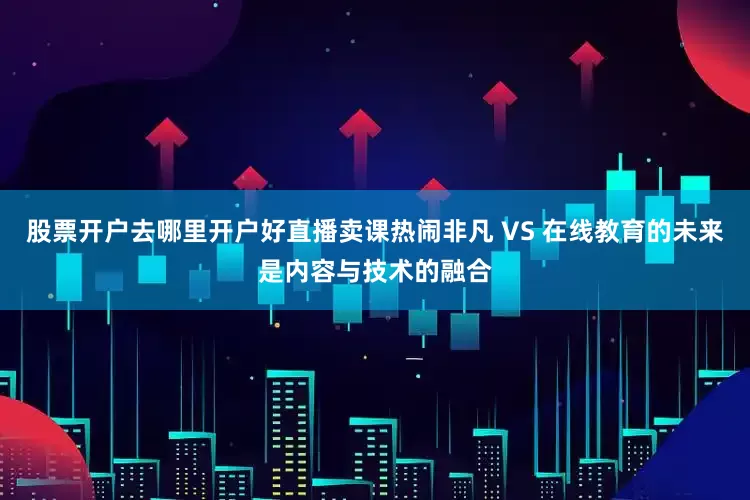 股票开户去哪里开户好直播卖课热闹非凡 VS 在线教育的未来是内容与技术的融合