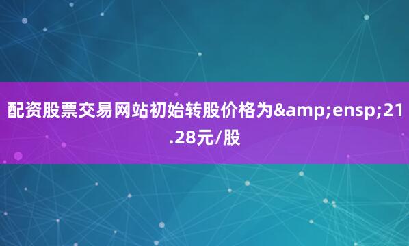 配资股票交易网站初始转股价格为&ensp;21.28元/股