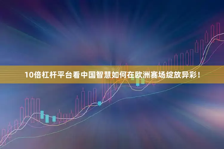 10倍杠杆平台看中国智慧如何在欧洲赛场绽放异彩！